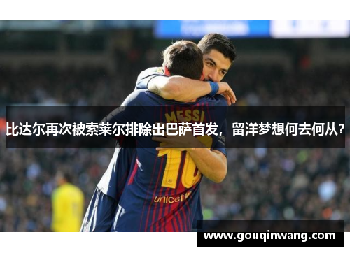 比达尔再次被索莱尔排除出巴萨首发，留洋梦想何去何从？